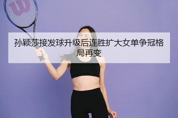 孙颖莎接发球升级后连胜扩大女单争冠格局再变