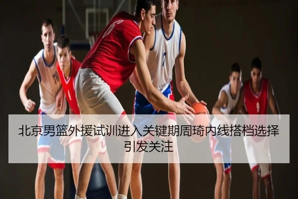 北京男篮外援试训进入关键期周琦内线搭档选择引发关注