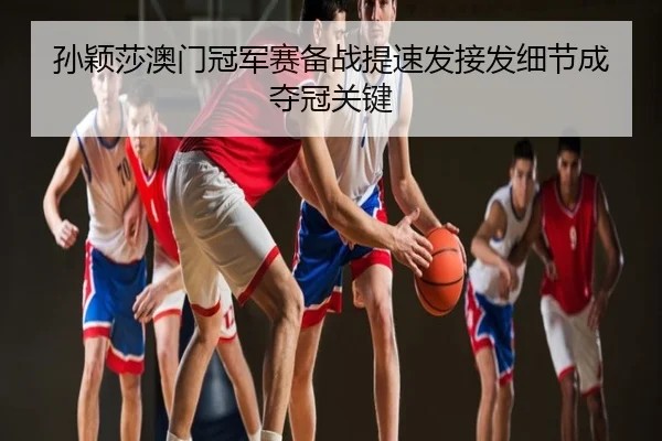 孙颖莎澳门冠军赛备战提速发接发细节成夺冠关键