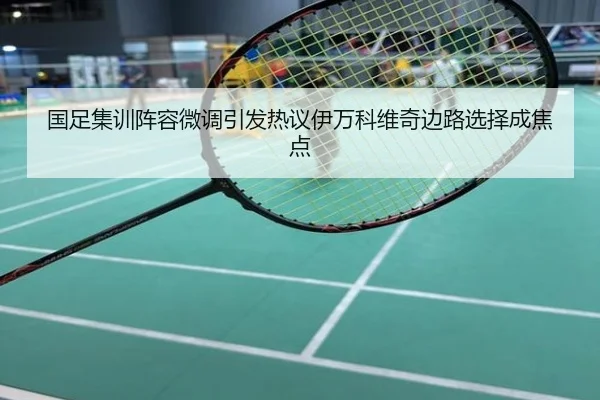 国足集训阵容微调引发热议伊万科维奇边路选择成焦点