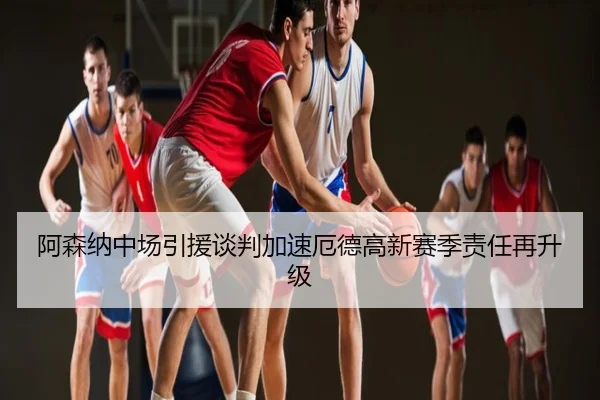 阿森纳中场引援谈判加速厄德高新赛季责任再升级