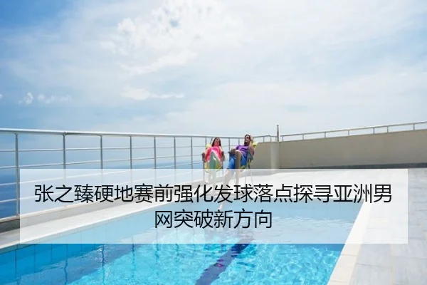 张之臻硬地赛前强化发球落点探寻亚洲男网突破新方向