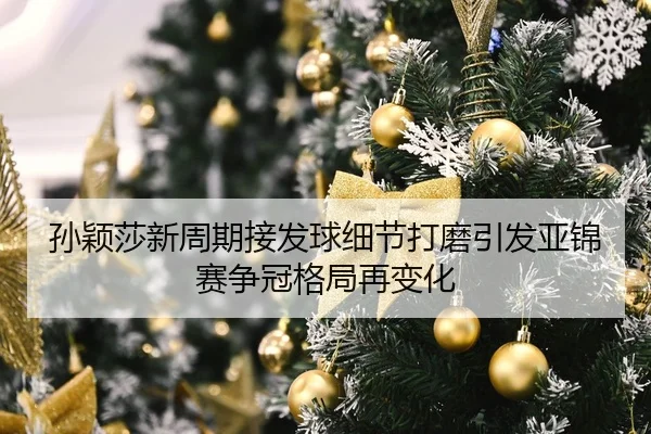 孙颖莎新周期接发球细节打磨引发亚锦赛争冠格局再变化