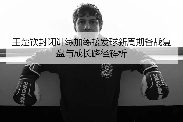 王楚钦封闭训练加练接发球新周期备战复盘与成长路径解析