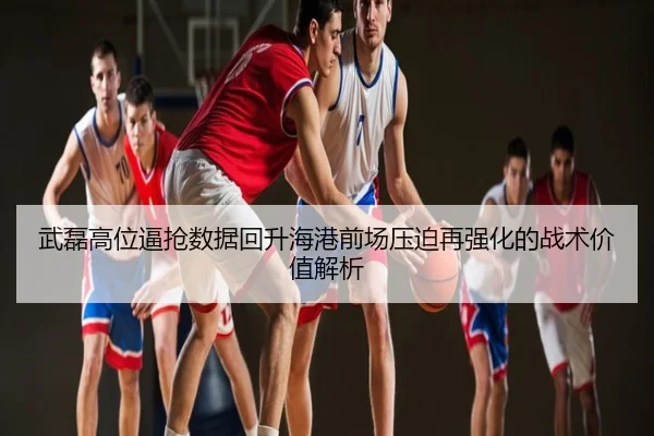 武磊高位逼抢数据回升海港前场压迫再强化的战术价值解析
