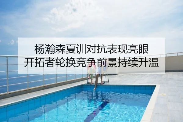 杨瀚森夏训对抗表现亮眼 开拓者轮换竞争前景持续升温