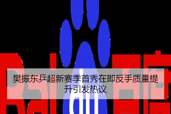 樊振东乒超新赛季首秀在即反手质量提升引发热议