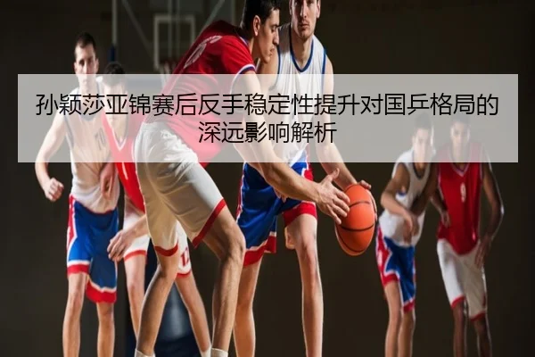 孙颖莎亚锦赛后反手稳定性提升对国乒格局的深远影响解析