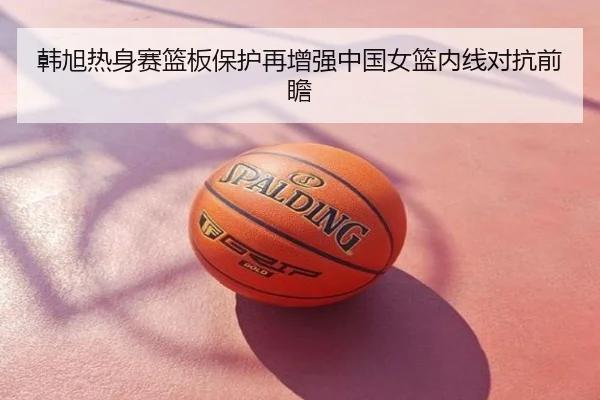 韩旭热身赛篮板保护再增强中国女篮内线对抗前瞻