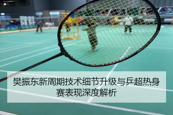 樊振东新周期技术细节升级与乒超热身赛表现深度解析